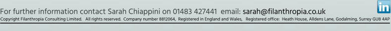 For further information contact Sarah Chiappini on 01483 427441  email: sarah@filanthropia.co.uk  Copyright Filanthropia Consulting Limited.   All rights reserved.  Company number 8812064,  Registered in England and Wales,   Registered office:  Heath House, Alldens Lane, Godalming, Surrey GU8 4AP